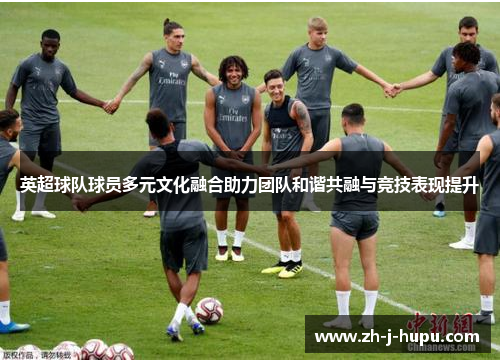 英超球队球员多元文化融合助力团队和谐共融与竞技表现提升 英超球队球员多元文化融合助力团队和谐共融与竞技表现提升