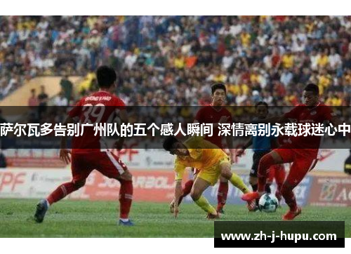 萨尔瓦多告别广州队的五个感人瞬间 深情离别永载球迷心中 萨尔瓦多告别广州队的五个感人瞬间 深情离别永载球迷心中