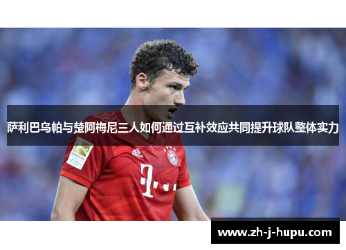 萨利巴乌帕与楚阿梅尼三人如何通过互补效应共同提升球队整体实力