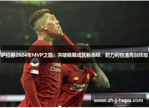 萨拉赫2024年MVP之路：突破极限成就新高峰，助力利物浦再创辉煌