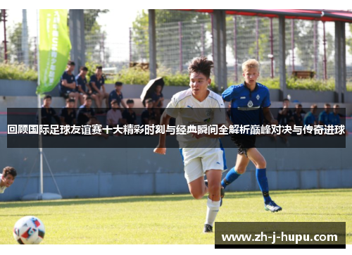 回顾国际足球友谊赛十大精彩时刻与经典瞬间全解析巅峰对决与传奇进球