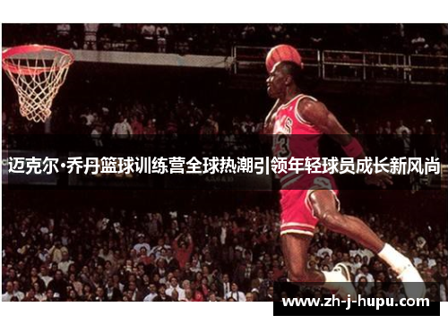 迈克尔·乔丹篮球训练营全球热潮引领年轻球员成长新风尚