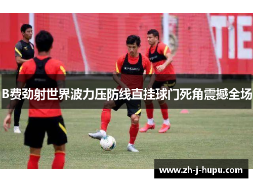 B费劲射世界波力压防线直挂球门死角震撼全场 B费劲射世界波力压防线直挂球门死角震撼全场