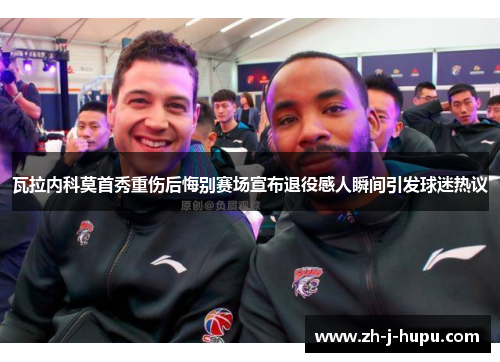 瓦拉内科莫首秀重伤后悔别赛场宣布退役感人瞬间引发球迷热议 瓦拉内科莫首秀重伤后悔别赛场宣布退役感人瞬间引发球迷热议