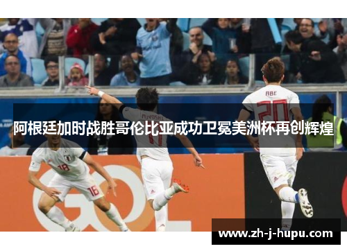 阿根廷加时战胜哥伦比亚成功卫冕美洲杯再创辉煌