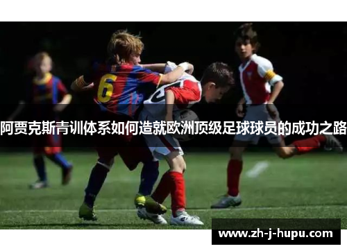 阿贾克斯青训体系如何造就欧洲顶级足球球员的成功之路