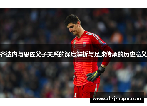 齐达内与恩佐父子关系的深度解析与足球传承的历史意义
