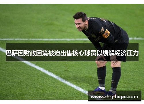 巴萨因财政困境被迫出售核心球员以缓解经济压力 巴萨因财政困境被迫出售核心球员以缓解经济压力